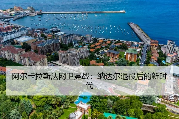 阿尔卡拉斯法网卫冕战：纳达尔退役后的新时代